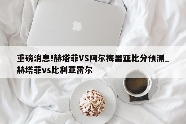 重磅消息!赫塔菲VS阿尔梅里亚比分预测_赫塔菲vs比利亚雷尔