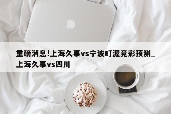 重磅消息!上海久事vs宁波町渥竞彩预测_上海久事vs四川