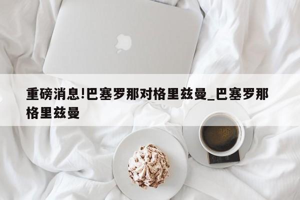 重磅消息!巴塞罗那对格里兹曼_巴塞罗那 格里兹曼