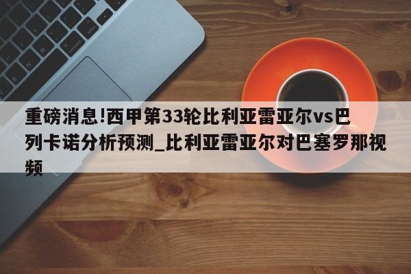 重磅消息!西甲第33轮比利亚雷亚尔vs巴列卡诺分析预测_比利亚雷亚尔对巴塞罗那视频