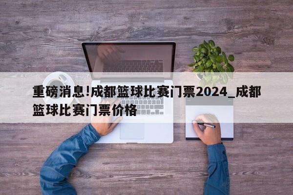 重磅消息!成都篮球比赛门票2024_成都篮球比赛门票价格