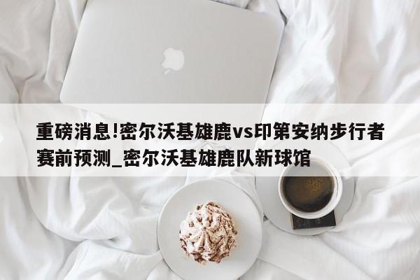 重磅消息!密尔沃基雄鹿vs印第安纳步行者赛前预测_密尔沃基雄鹿队新球馆