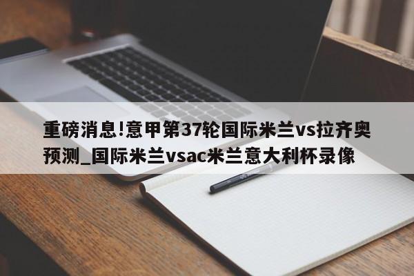 重磅消息!意甲第37轮国际米兰vs拉齐奥预测_国际米兰vsac米兰意大利杯录像