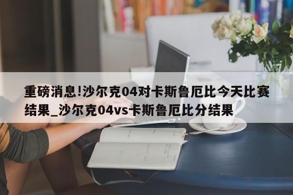 重磅消息!沙尔克04对卡斯鲁厄比今天比赛结果_沙尔克04vs卡斯鲁厄比分结果