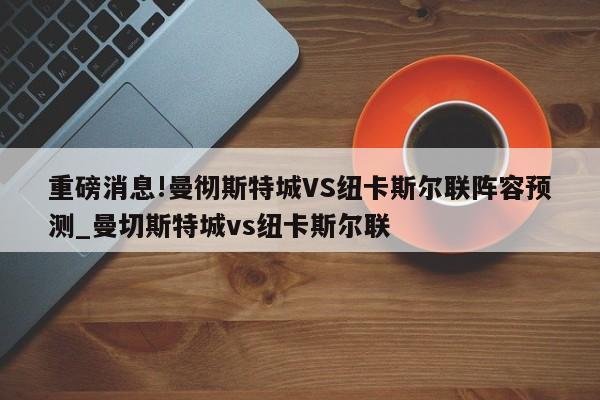 重磅消息!曼彻斯特城VS纽卡斯尔联阵容预测_曼切斯特城vs纽卡斯尔联