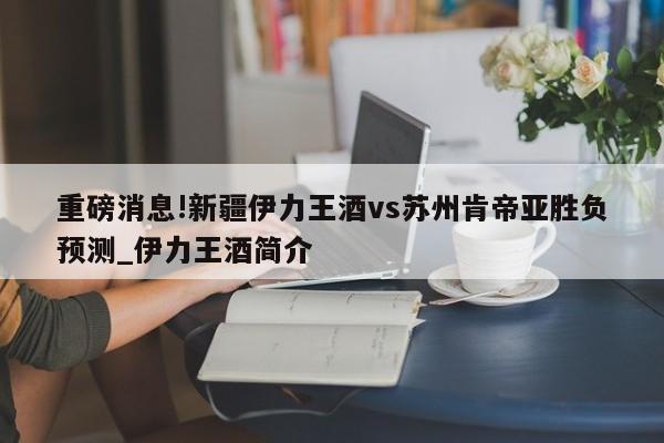 重磅消息!新疆伊力王酒vs苏州肯帝亚胜负预测_伊力王酒简介