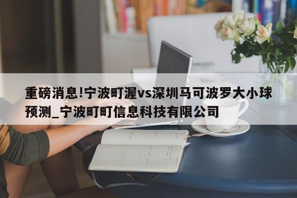 重磅消息!宁波町渥vs深圳马可波罗大小球预测_宁波町町信息科技有限公司