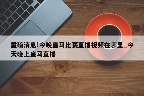 重磅消息!今晚皇马比赛直播视频在哪里_今天晚上皇马直播