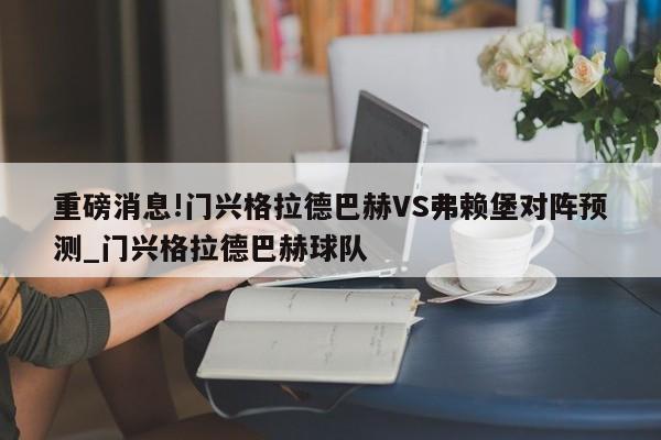 重磅消息!门兴格拉德巴赫VS弗赖堡对阵预测_门兴格拉德巴赫球队