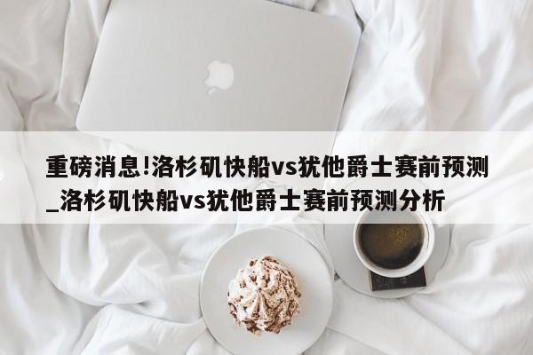 重磅消息!洛杉矶快船vs犹他爵士赛前预测_洛杉矶快船vs犹他爵士赛前预测分析