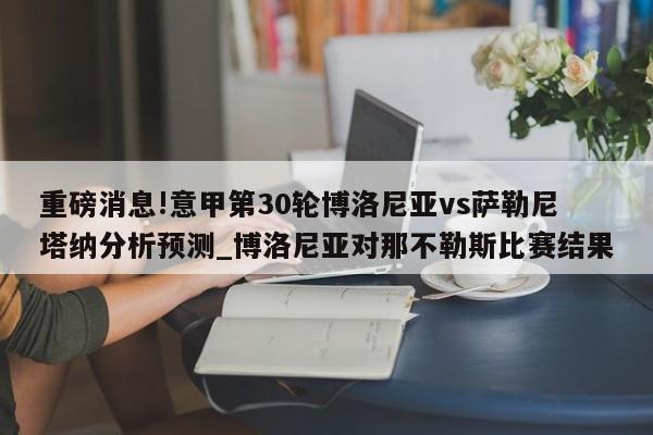 重磅消息!意甲第30轮博洛尼亚vs萨勒尼塔纳分析预测_博洛尼亚对那不勒斯比赛结果