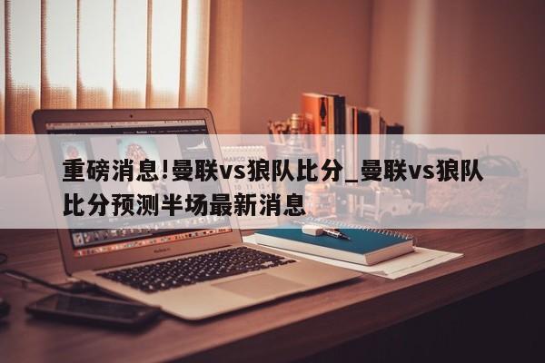 重磅消息!曼联vs狼队比分_曼联vs狼队比分预测半场最新消息