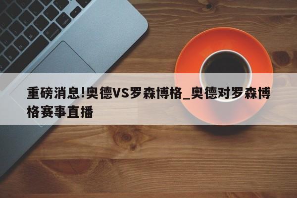 重磅消息!奥德VS罗森博格_奥德对罗森博格赛事直播