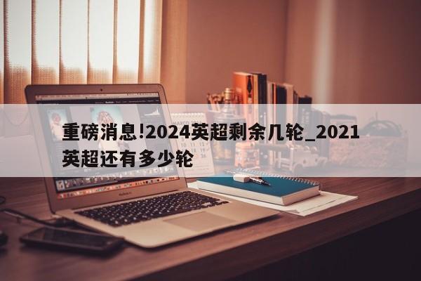 重磅消息!2024英超剩余几轮_2021英超还有多少轮