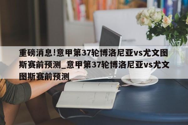 重磅消息!意甲第37轮博洛尼亚vs尤文图斯赛前预测_意甲第37轮博洛尼亚vs尤文图斯赛前预测