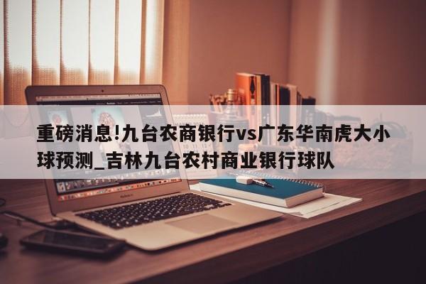 重磅消息!九台农商银行vs广东华南虎大小球预测_吉林九台农村商业银行球队