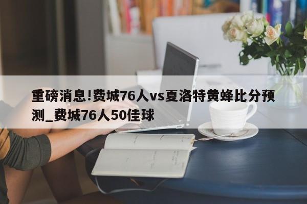 重磅消息!费城76人vs夏洛特黄蜂比分预测_费城76人50佳球