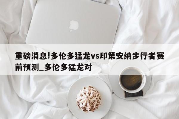 重磅消息!多伦多猛龙vs印第安纳步行者赛前预测_多伦多猛龙对