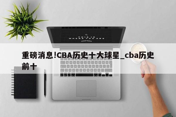 重磅消息!CBA历史十大球星_cba历史前十