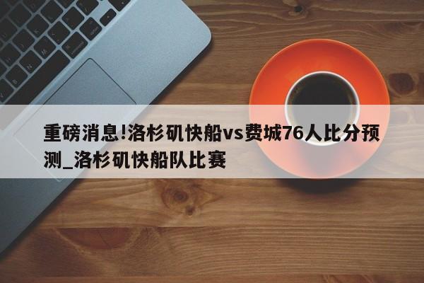 重磅消息!洛杉矶快船vs费城76人比分预测_洛杉矶快船队比赛