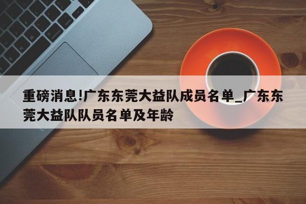 重磅消息!广东东莞大益队成员名单_广东东莞大益队队员名单及年龄