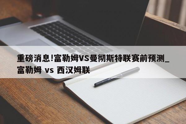 重磅消息!富勒姆VS曼彻斯特联赛前预测_富勒姆 vs 西汉姆联