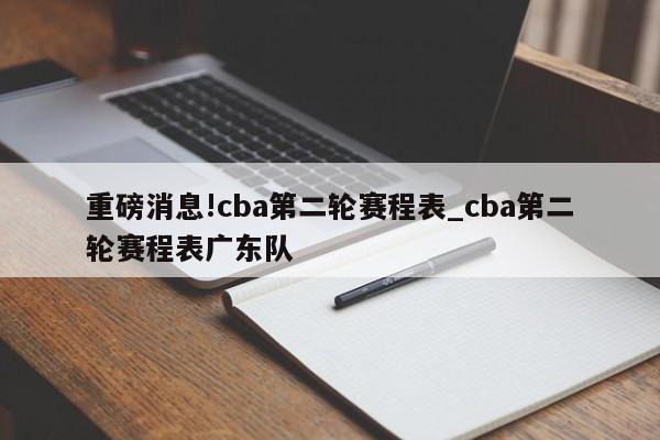 重磅消息!cba第二轮赛程表_cba第二轮赛程表广东队