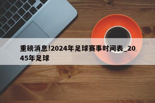 重磅消息!2024年足球赛事时间表_2045年足球