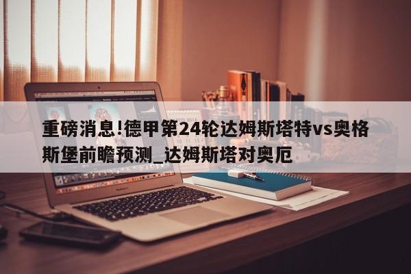 重磅消息!德甲第24轮达姆斯塔特vs奥格斯堡前瞻预测_达姆斯塔对奥厄