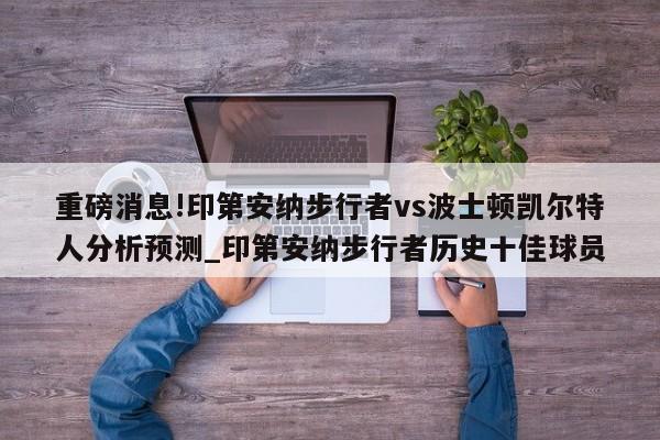 重磅消息!印第安纳步行者vs波士顿凯尔特人分析预测_印第安纳步行者历史十佳球员