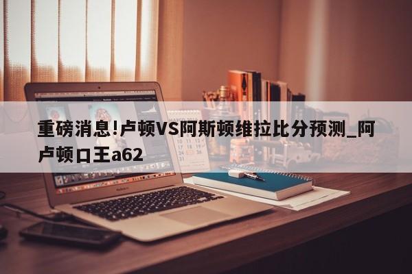 重磅消息!卢顿VS阿斯顿维拉比分预测_阿卢顿口王a62