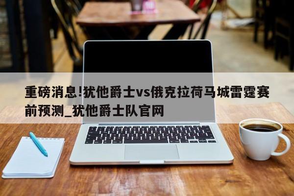 重磅消息!犹他爵士vs俄克拉荷马城雷霆赛前预测_犹他爵士队官网