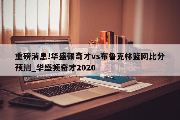 重磅消息!华盛顿奇才vs布鲁克林篮网比分预测_华盛顿奇才2020