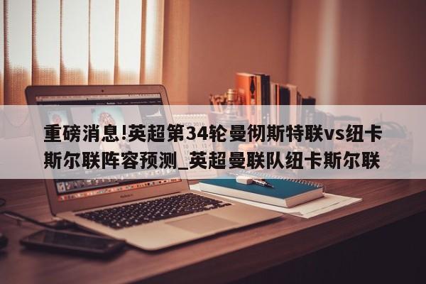 重磅消息!英超第34轮曼彻斯特联vs纽卡斯尔联阵容预测_英超曼联队纽卡斯尔联