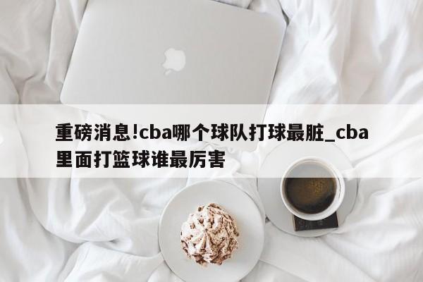 重磅消息!cba哪个球队打球最脏_cba里面打篮球谁最厉害