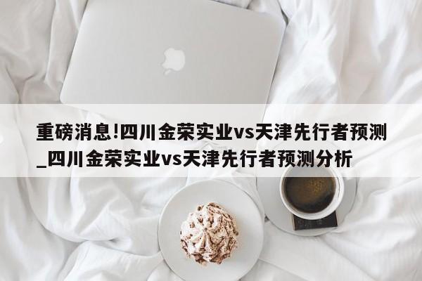 重磅消息!四川金荣实业vs天津先行者预测_四川金荣实业vs天津先行者预测分析