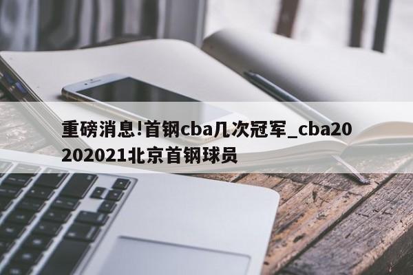 重磅消息!首钢cba几次冠军_cba20202021北京首钢球员