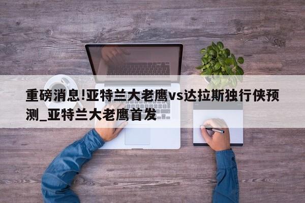 重磅消息!亚特兰大老鹰vs达拉斯独行侠预测_亚特兰大老鹰首发