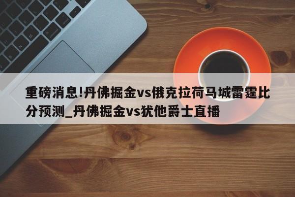 重磅消息!丹佛掘金vs俄克拉荷马城雷霆比分预测_丹佛掘金vs犹他爵士直播