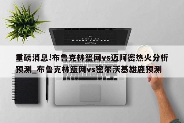 重磅消息!布鲁克林篮网vs迈阿密热火分析预测_布鲁克林篮网vs密尔沃基雄鹿预测