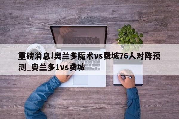 重磅消息!奥兰多魔术vs费城76人对阵预测_奥兰多1vs费城