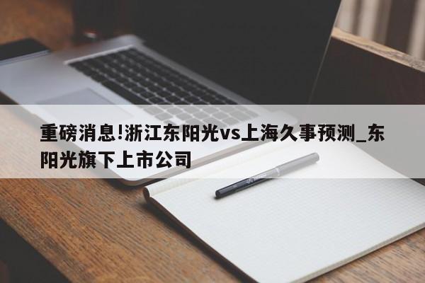 重磅消息!浙江东阳光vs上海久事预测_东阳光旗下上市公司