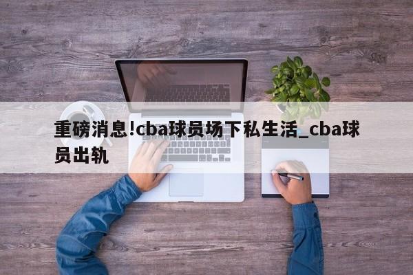 重磅消息!cba球员场下私生活_cba球员出轨