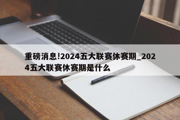 重磅消息!2024五大联赛休赛期_2024五大联赛休赛期是什么