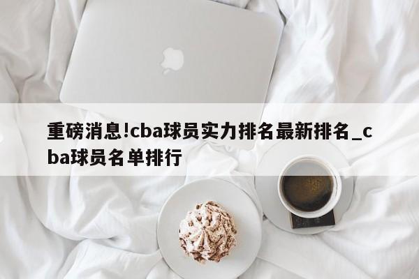 重磅消息!cba球员实力排名最新排名_cba球员名单排行