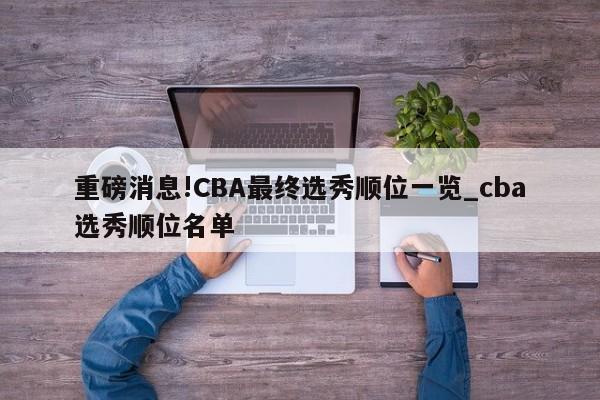 重磅消息!CBA最终选秀顺位一览_cba选秀顺位名单