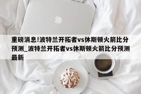 重磅消息!波特兰开拓者vs休斯顿火箭比分预测_波特兰开拓者vs休斯顿火箭比分预测最新