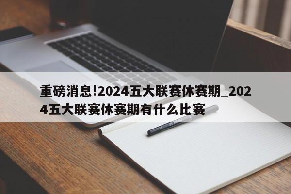 重磅消息!2024五大联赛休赛期_2024五大联赛休赛期有什么比赛