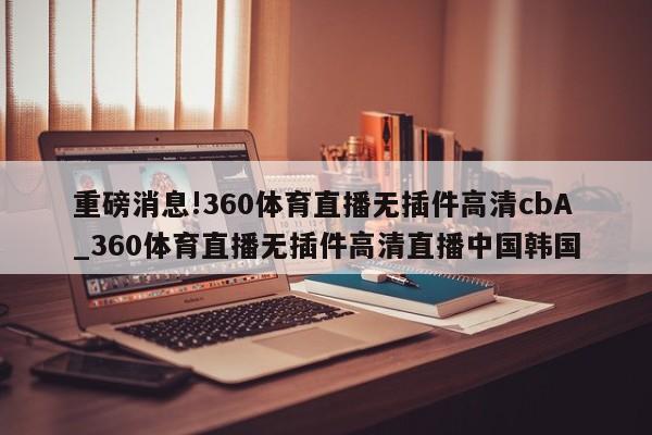 重磅消息!360体育直播无插件高清cbA_360体育直播无插件高清直播中国韩国