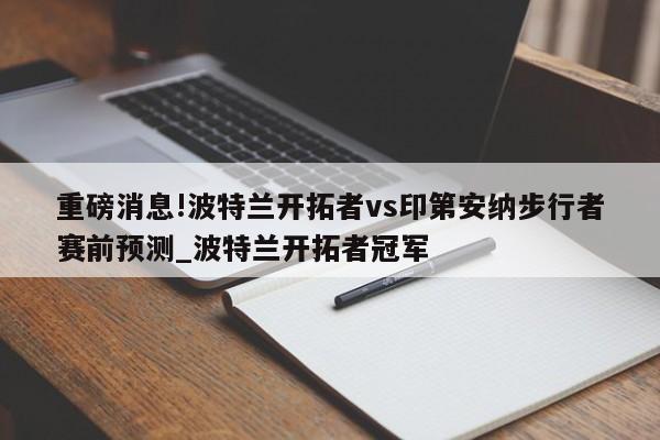 重磅消息!波特兰开拓者vs印第安纳步行者赛前预测_波特兰开拓者冠军